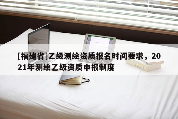 [福建省]乙級(jí)測(cè)繪資質(zhì)報(bào)名時(shí)間要求，2021年測(cè)繪乙級(jí)資質(zhì)申報(bào)制度