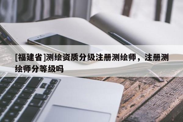 [福建省]測繪資質(zhì)分級(jí)注冊(cè)測繪師，注冊(cè)測繪師分等級(jí)嗎
