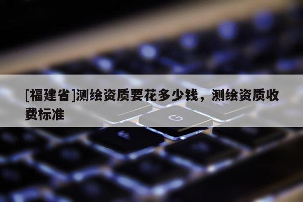 [福建省]測繪資質(zhì)要花多少錢，測繪資質(zhì)收費標準