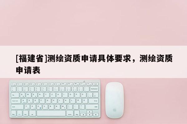 [福建省]測繪資質(zhì)申請具體要求，測繪資質(zhì)申請表