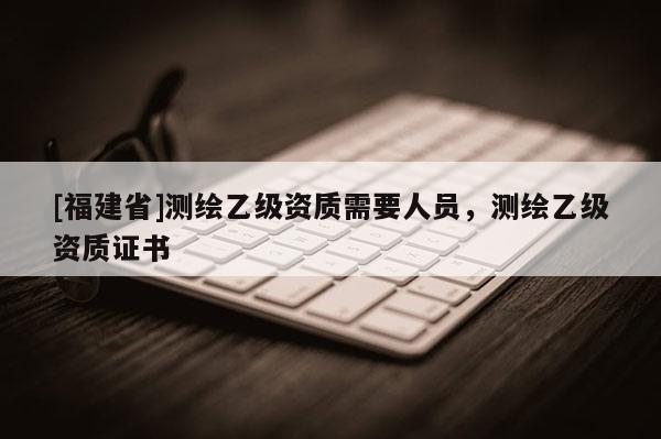 [福建省]測(cè)繪乙級(jí)資質(zhì)需要人員，測(cè)繪乙級(jí)資質(zhì)證書