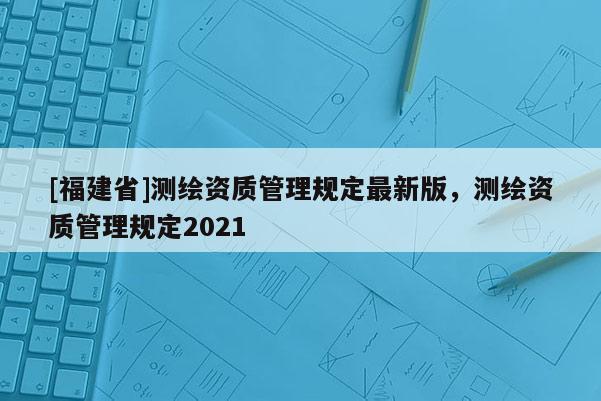 [福建省]測(cè)繪資質(zhì)管理規(guī)定最新版，測(cè)繪資質(zhì)管理規(guī)定2021