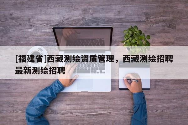 [福建省]西藏測繪資質(zhì)管理，西藏測繪招聘最新測繪招聘
