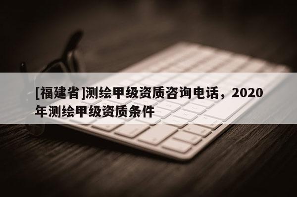[福建省]測繪甲級資質(zhì)咨詢電話，2020年測繪甲級資質(zhì)條件