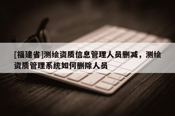 [福建省]測(cè)繪資質(zhì)信息管理人員刪減，測(cè)繪資質(zhì)管理系統(tǒng)如何刪除人員