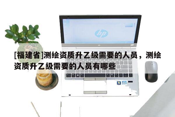 [福建省]測(cè)繪資質(zhì)升乙級(jí)需要的人員，測(cè)繪資質(zhì)升乙級(jí)需要的人員有哪些