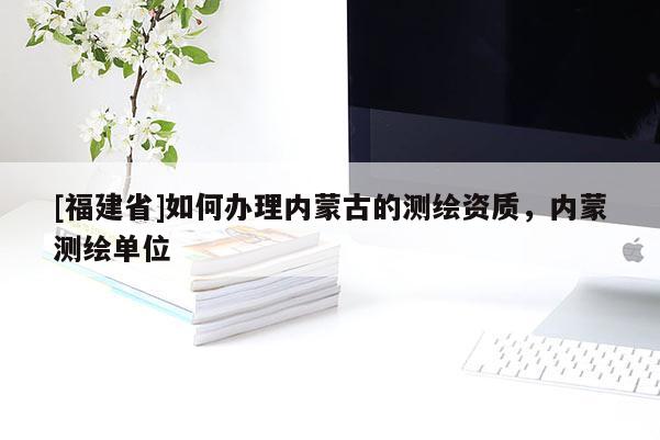 [福建省]如何辦理內(nèi)蒙古的測繪資質(zhì)，內(nèi)蒙測繪單位