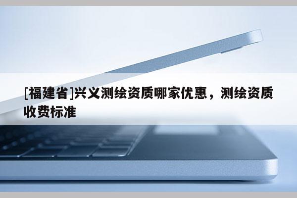 [福建省]興義測(cè)繪資質(zhì)哪家優(yōu)惠，測(cè)繪資質(zhì)收費(fèi)標(biāo)準(zhǔn)