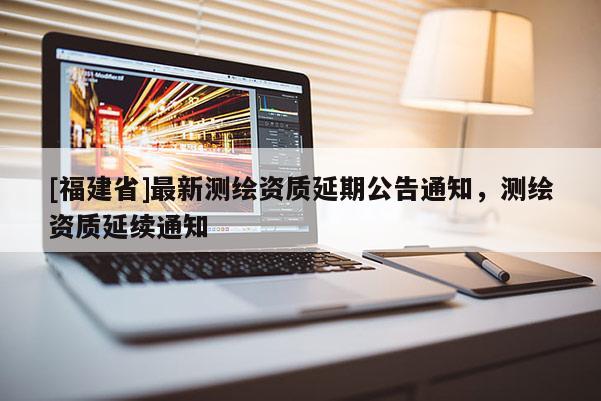 [福建省]最新測(cè)繪資質(zhì)延期公告通知，測(cè)繪資質(zhì)延續(xù)通知