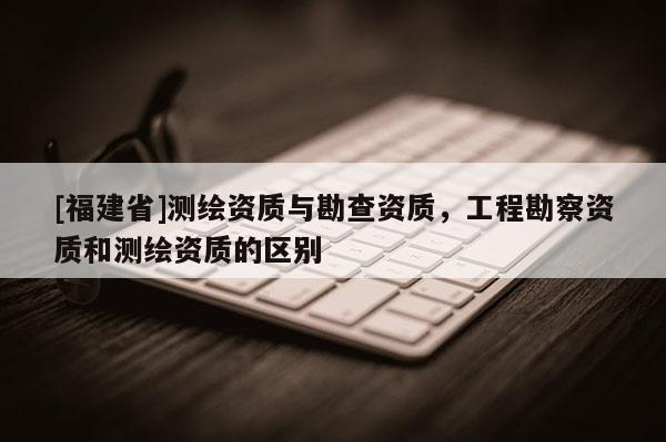 [福建省]測(cè)繪資質(zhì)與勘查資質(zhì)，工程勘察資質(zhì)和測(cè)繪資質(zhì)的區(qū)別