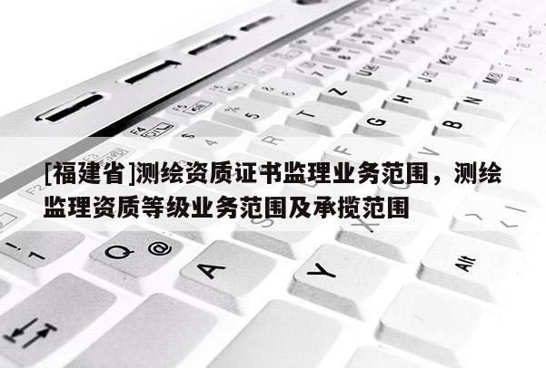 [福建省]測繪資質(zhì)證書監(jiān)理業(yè)務(wù)范圍，測繪監(jiān)理資質(zhì)等級業(yè)務(wù)范圍及承攬范圍