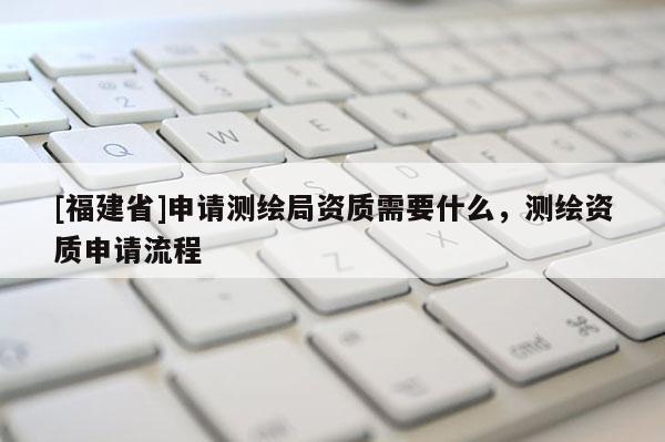 [福建省]申請測繪局資質(zhì)需要什么，測繪資質(zhì)申請流程