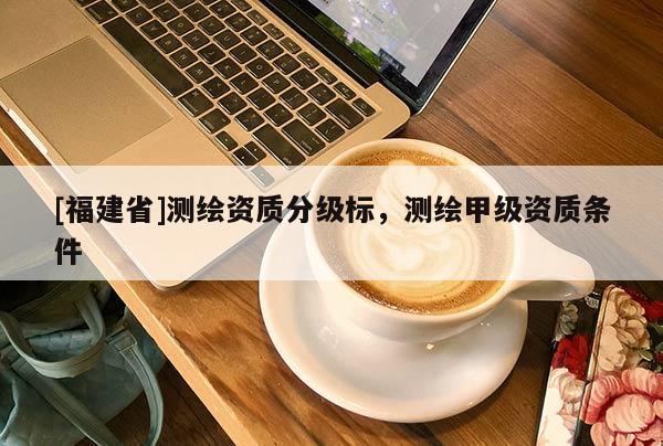 [福建省]測(cè)繪資質(zhì)分級(jí)標(biāo)，測(cè)繪甲級(jí)資質(zhì)條件