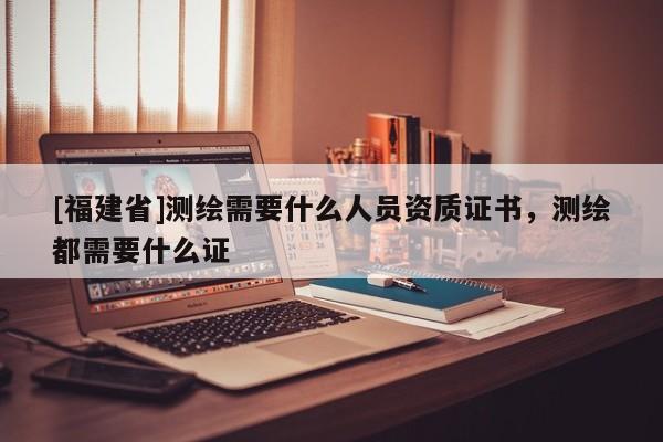 [福建省]測繪需要什么人員資質(zhì)證書，測繪都需要什么證