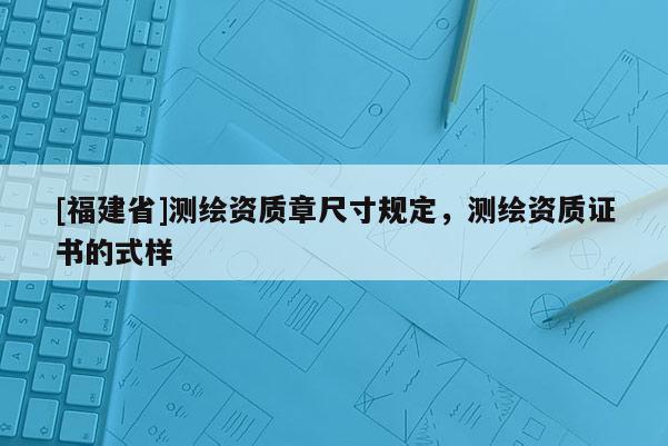 [福建省]測(cè)繪資質(zhì)章尺寸規(guī)定，測(cè)繪資質(zhì)證書(shū)的式樣