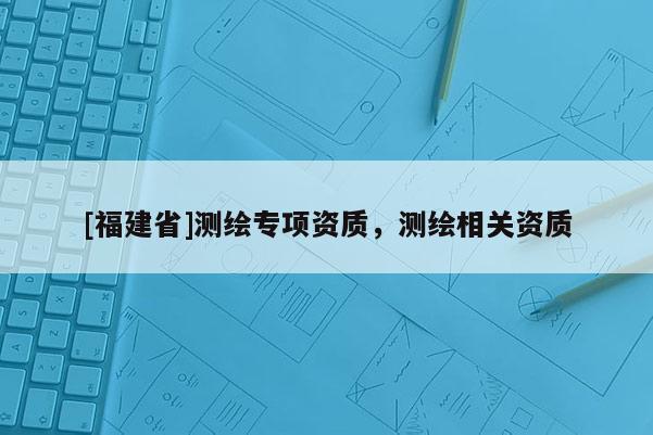 [福建省]測(cè)繪專(zhuān)項(xiàng)資質(zhì)，測(cè)繪相關(guān)資質(zhì)