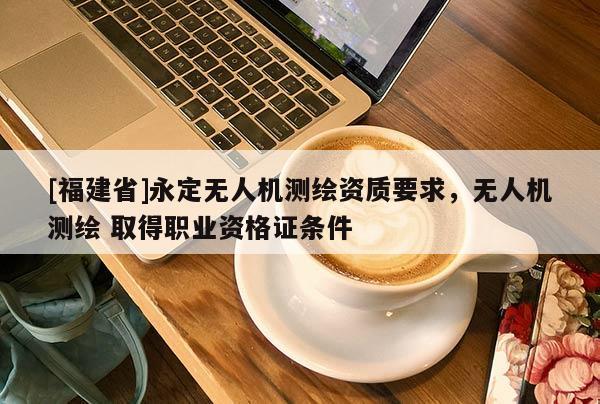 [福建省]永定無人機測繪資質(zhì)要求，無人機測繪 取得職業(yè)資格證條件