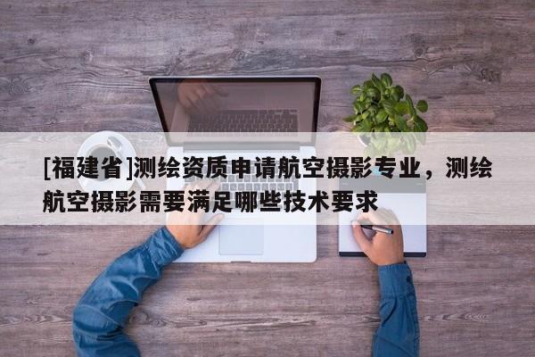 [福建省]測繪資質(zhì)申請航空攝影專業(yè)，測繪航空攝影需要滿足哪些技術(shù)要求
