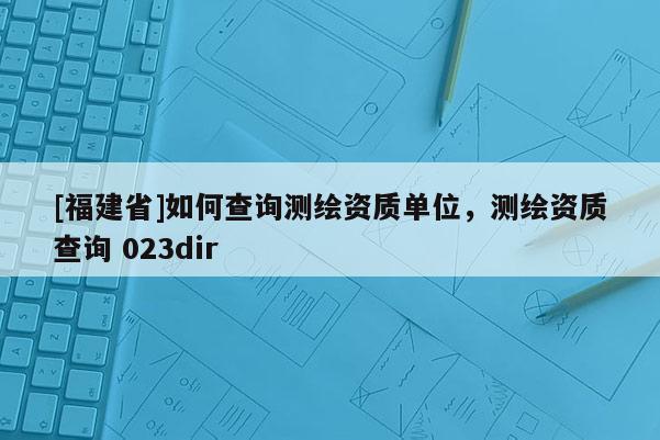 [福建省]如何查詢測繪資質(zhì)單位，測繪資質(zhì)查詢 023dir