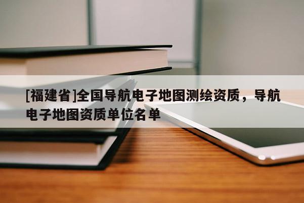 [福建省]全國導(dǎo)航電子地圖測繪資質(zhì)，導(dǎo)航電子地圖資質(zhì)單位名單