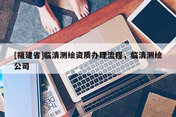 [福建省]臨清測(cè)繪資質(zhì)辦理流程，臨清測(cè)繪公司