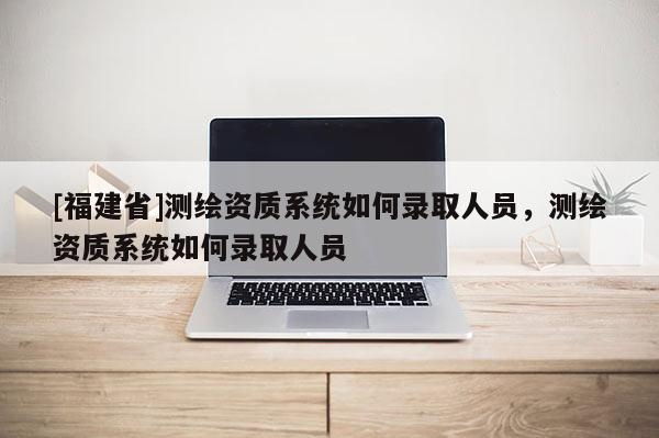 [福建省]測繪資質(zhì)系統(tǒng)如何錄取人員，測繪資質(zhì)系統(tǒng)如何錄取人員