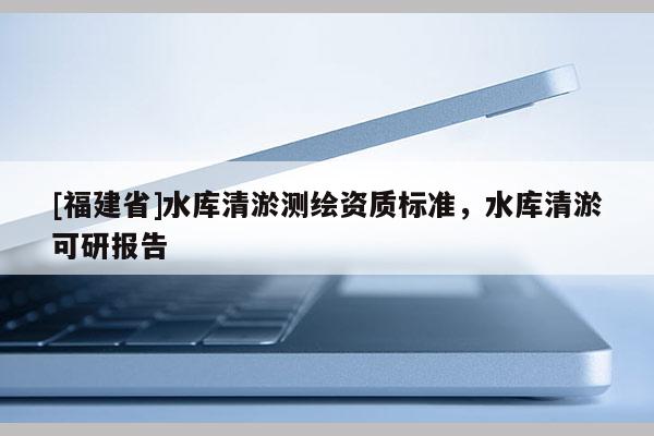 [福建省]水庫(kù)清淤測(cè)繪資質(zhì)標(biāo)準(zhǔn)，水庫(kù)清淤可研報(bào)告