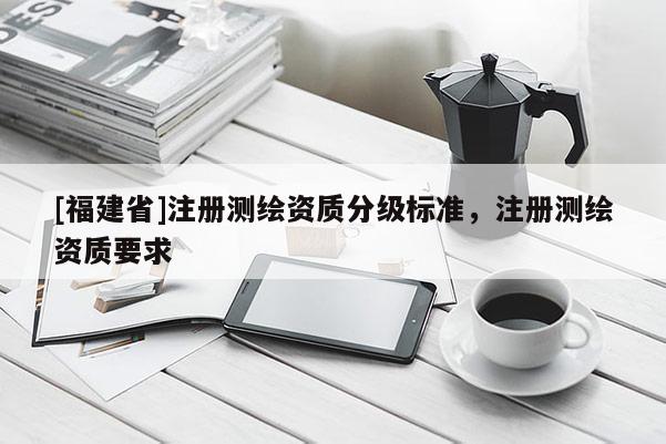 [福建省]注冊測繪資質(zhì)分級標(biāo)準(zhǔn)，注冊測繪資質(zhì)要求