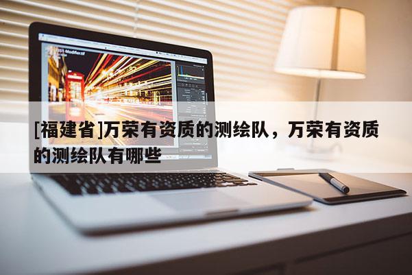[福建省]萬榮有資質(zhì)的測繪隊，萬榮有資質(zhì)的測繪隊有哪些