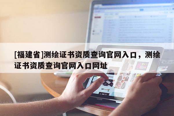 [福建省]測繪證書資質查詢官網(wǎng)入口，測繪證書資質查詢官網(wǎng)入口網(wǎng)址