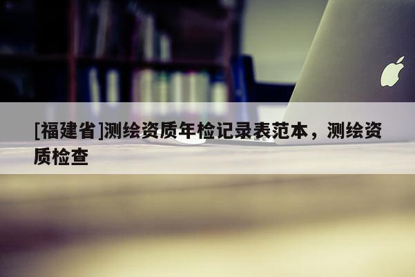 [福建省]測(cè)繪資質(zhì)年檢記錄表范本，測(cè)繪資質(zhì)檢查