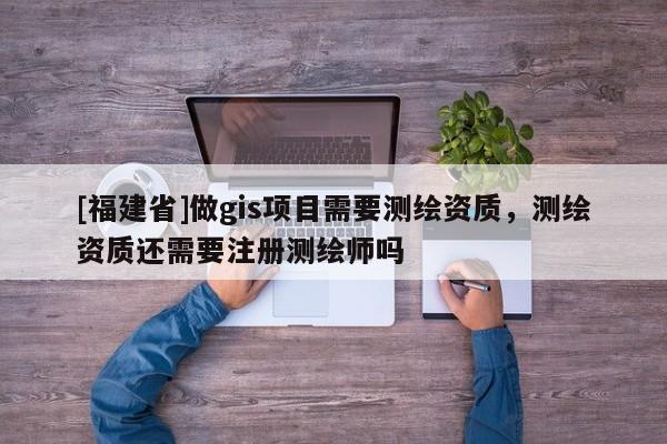 [福建省]做gis項目需要測繪資質(zhì)，測繪資質(zhì)還需要注冊測繪師嗎