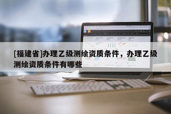 [福建省]辦理乙級測繪資質條件，辦理乙級測繪資質條件有哪些
