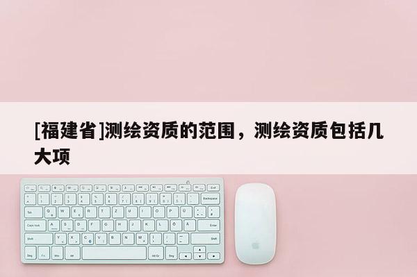 [福建省]測(cè)繪資質(zhì)的范圍，測(cè)繪資質(zhì)包括幾大項(xiàng)