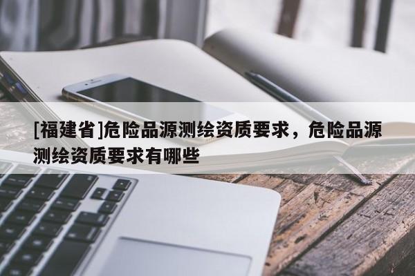 [福建省]危險(xiǎn)品源測(cè)繪資質(zhì)要求，危險(xiǎn)品源測(cè)繪資質(zhì)要求有哪些