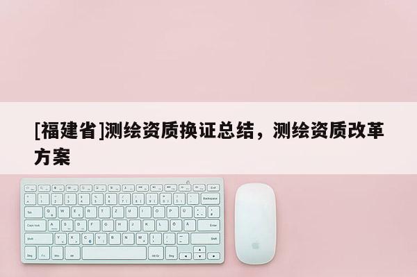 [福建省]測(cè)繪資質(zhì)換證總結(jié)，測(cè)繪資質(zhì)改革方案