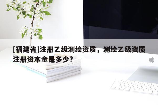 [福建省]注冊(cè)乙級(jí)測(cè)繪資質(zhì)，測(cè)繪乙級(jí)資質(zhì)注冊(cè)資本金是多少?