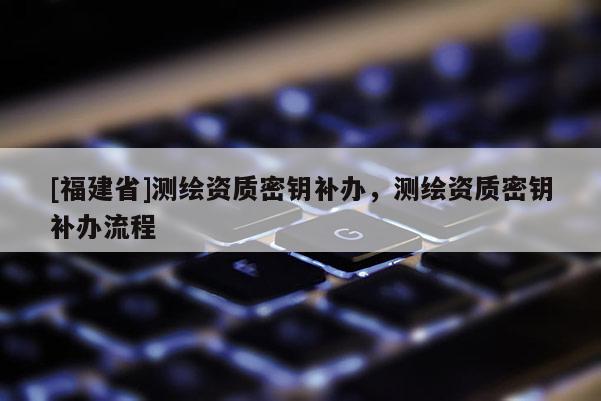 [福建省]測(cè)繪資質(zhì)密鑰補(bǔ)辦，測(cè)繪資質(zhì)密鑰補(bǔ)辦流程