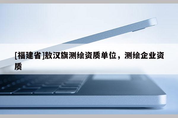 [福建省]敖漢旗測(cè)繪資質(zhì)單位，測(cè)繪企業(yè)資質(zhì)