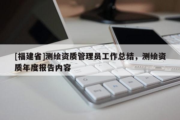 [福建省]測繪資質(zhì)管理員工作總結(jié)，測繪資質(zhì)年度報(bào)告內(nèi)容