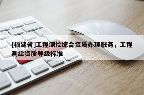 [福建省]工程測(cè)繪綜合資質(zhì)辦理服務(wù)，工程測(cè)繪資質(zhì)等級(jí)標(biāo)準(zhǔn)
