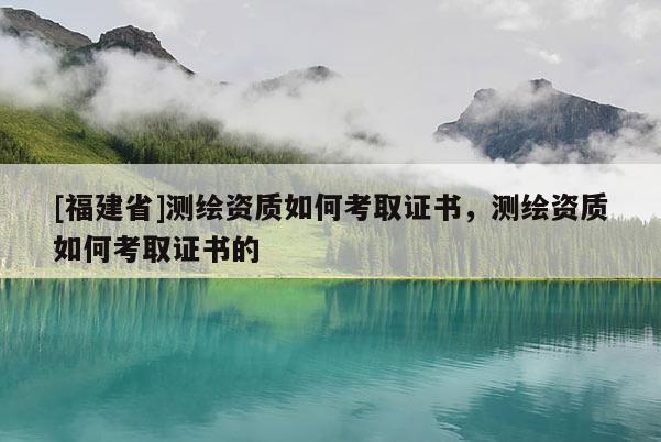[福建省]測(cè)繪資質(zhì)如何考取證書(shū)，測(cè)繪資質(zhì)如何考取證書(shū)的