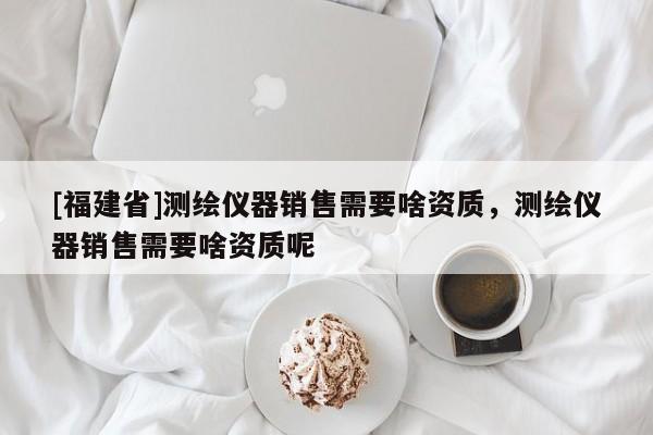 [福建省]測(cè)繪儀器銷售需要啥資質(zhì)，測(cè)繪儀器銷售需要啥資質(zhì)呢