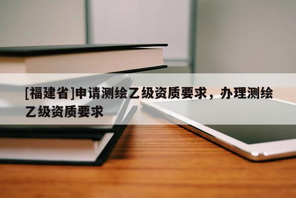 [福建省]申請測繪乙級資質要求，辦理測繪乙級資質要求