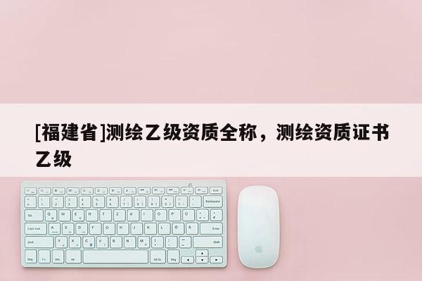 [福建省]測(cè)繪乙級(jí)資質(zhì)全稱，測(cè)繪資質(zhì)證書乙級(jí)