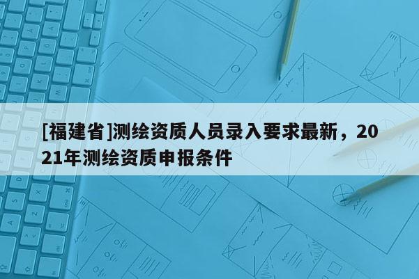 [福建省]測繪資質(zhì)人員錄入要求最新，2021年測繪資質(zhì)申報條件