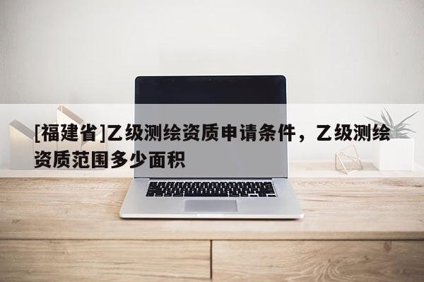 [福建省]乙級(jí)測(cè)繪資質(zhì)申請(qǐng)條件，乙級(jí)測(cè)繪資質(zhì)范圍多少面積
