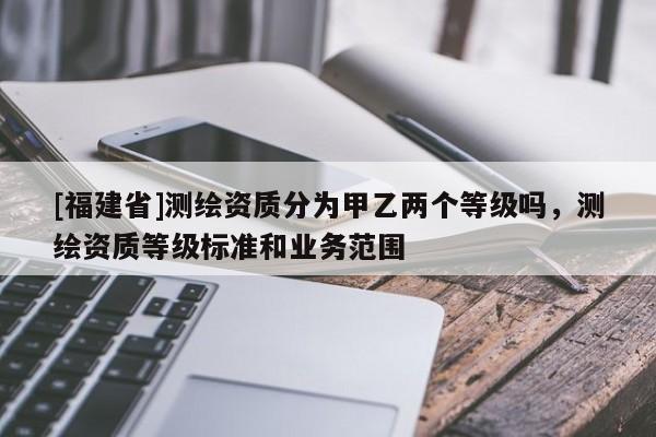 [福建省]測(cè)繪資質(zhì)分為甲乙兩個(gè)等級(jí)嗎，測(cè)繪資質(zhì)等級(jí)標(biāo)準(zhǔn)和業(yè)務(wù)范圍
