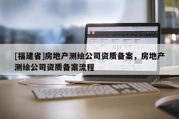 [福建省]房地產(chǎn)測繪公司資質(zhì)備案，房地產(chǎn)測繪公司資質(zhì)備案流程