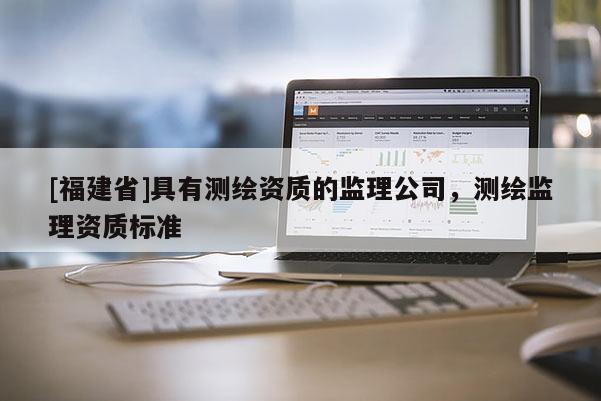 [福建省]具有測繪資質(zhì)的監(jiān)理公司，測繪監(jiān)理資質(zhì)標(biāo)準(zhǔn)